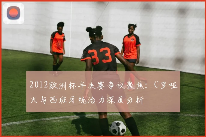 2012欧洲杯半决赛争议聚焦：C罗哑火与西班牙统治力深度分析
