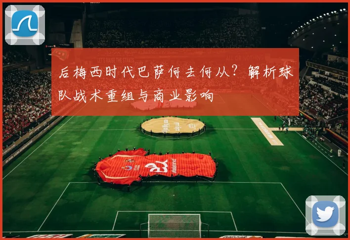 后梅西时代巴萨何去何从？解析球队战术重组与商业影响