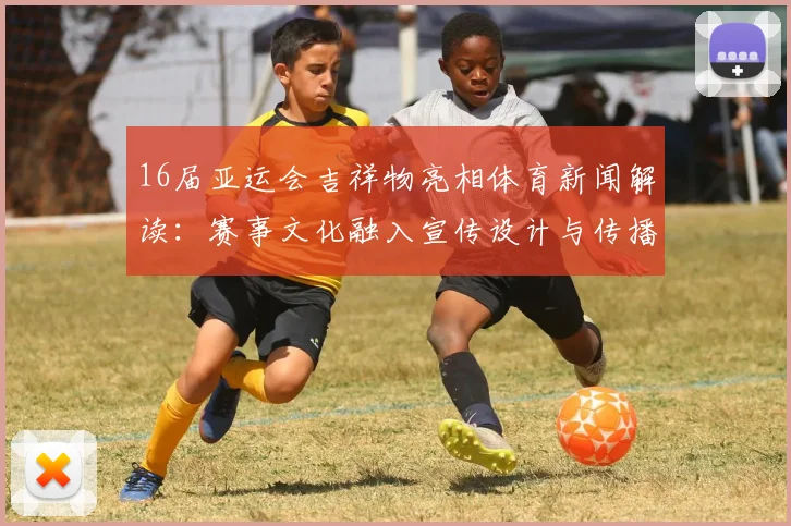 16届亚运会吉祥物亮相体育新闻解读：赛事文化融入宣传设计与传播看点