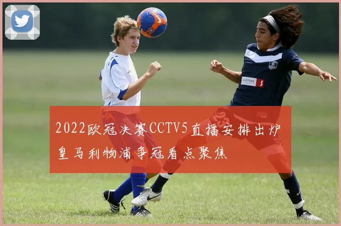 2022欧冠决赛CCTV5直播安排出炉 皇马利物浦争冠看点聚焦