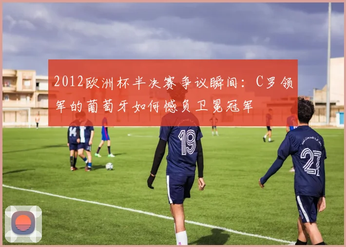 2012欧洲杯半决赛争议瞬间：C罗领军的葡萄牙如何憾负卫冕冠军