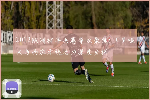2012欧洲杯半决赛争议聚焦：C罗哑火与西班牙统治力深度分析