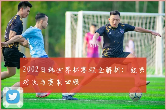 2002日韩世界杯赛程全解析：经典对决与赛制回顾