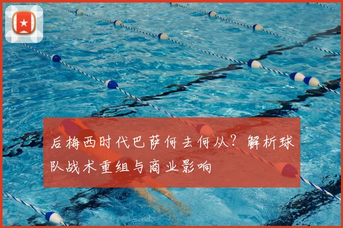后梅西时代巴萨何去何从？解析球队战术重组与商业影响