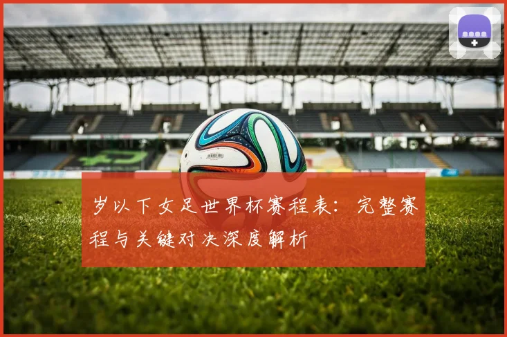 岁以下女足世界杯赛程表：完整赛程与关键对决深度解析