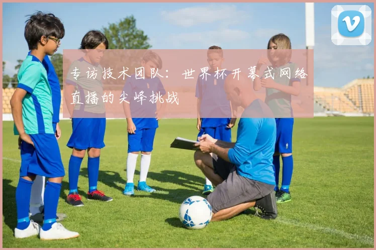 专访技术团队:世界杯开幕式网络直播的尖峰挑战