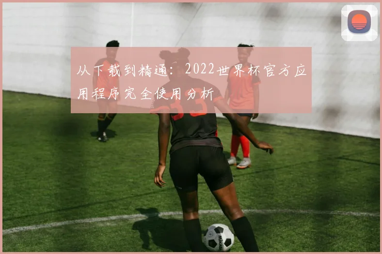 从下载到精通：2022世界杯官方应用程序完全使用分析