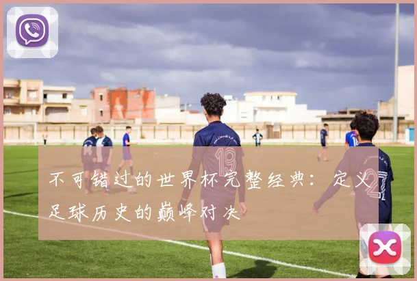 不可错过的世界杯完整经典:定义足球历史的巅峰对决
