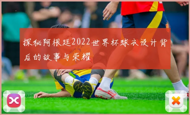 探秘阿根廷2022世界杯球衣设计背后的故事与荣耀